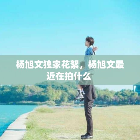 杨旭文独家花絮，杨旭文最近在拍什么 