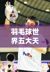 羽毛球世界五大天王榜单揭晓！林丹领衔，谁与争锋？