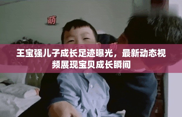 王宝强儿子成长足迹曝光，最新动态视频展现宝贝成长瞬间